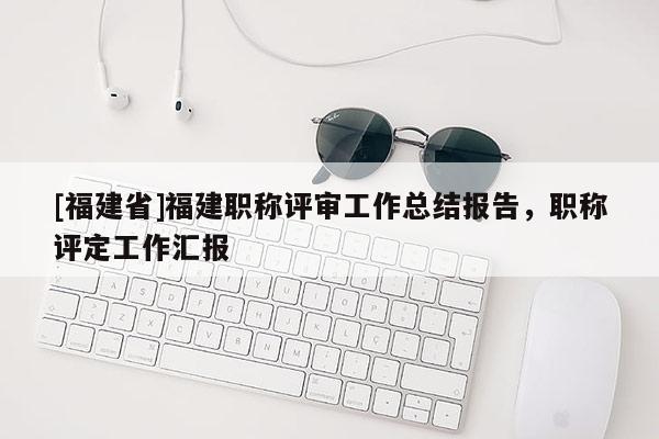 [福建省]福建職稱評審工作總結(jié)報(bào)告，職稱評定工作匯報(bào)