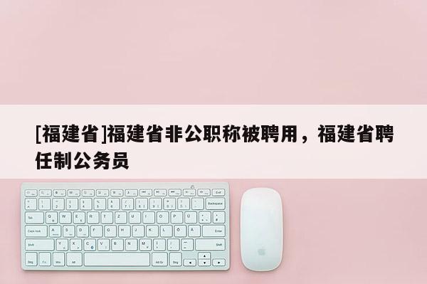 [福建省]福建省非公職稱被聘用，福建省聘任制公務員