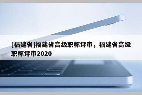 [福建省]福建省高級職稱評審，福建省高級職稱評審2020