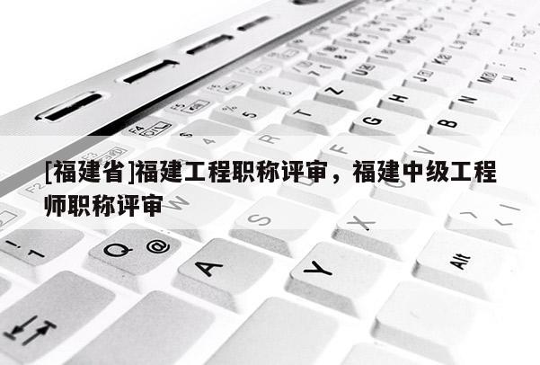 [福建省]福建工程職稱評審，福建中級工程師職稱評審