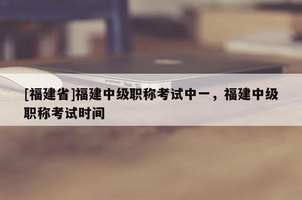 [福建省]福建中級(jí)職稱考試中一，福建中級(jí)職稱考試時(shí)間