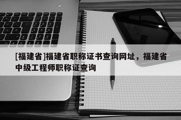 [福建省]福建省職稱證書查詢網(wǎng)址，福建省中級工程師職稱證查詢