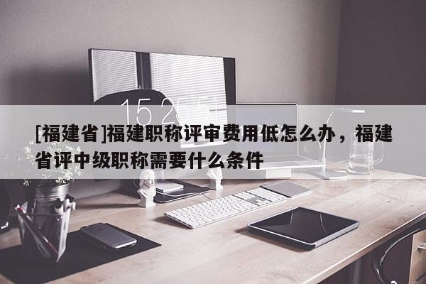 [福建省]福建職稱評審費(fèi)用低怎么辦，福建省評中級職稱需要什么條件