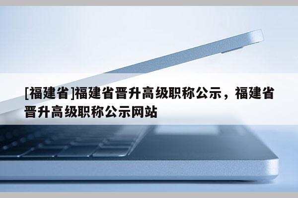 [福建省]福建省晉升高級(jí)職稱公示，福建省晉升高級(jí)職稱公示網(wǎng)站