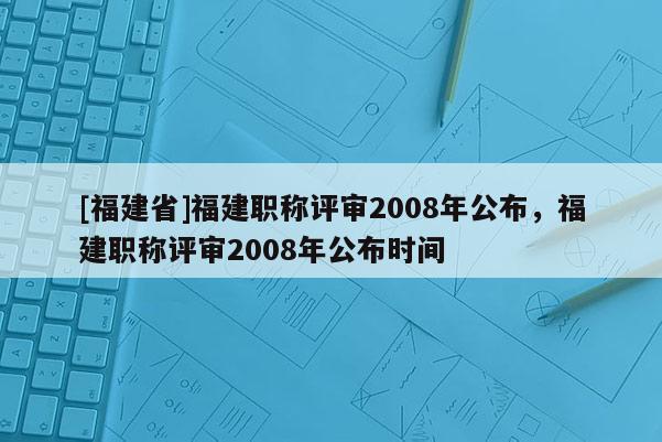 [福建省]福建職稱評審2008年公布，福建職稱評審2008年公布時間