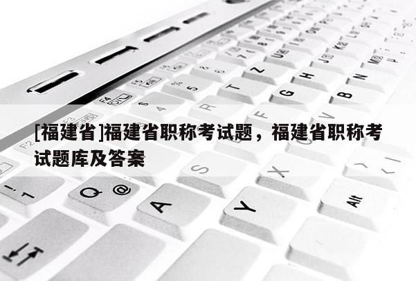 [福建省]福建省職稱考試題，福建省職稱考試題庫及答案