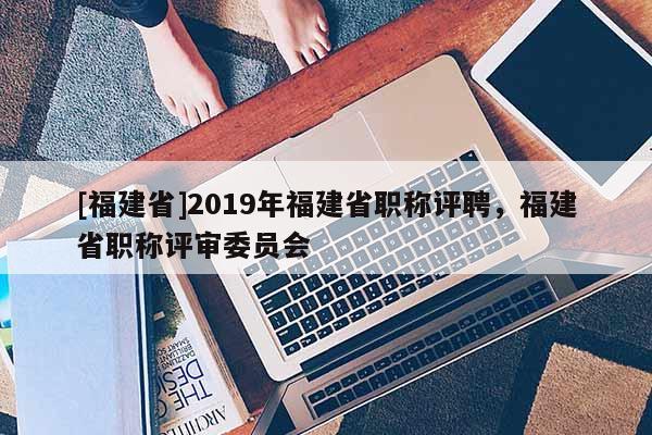 [福建省]2019年福建省職稱(chēng)評(píng)聘，福建省職稱(chēng)評(píng)審委員會(huì)