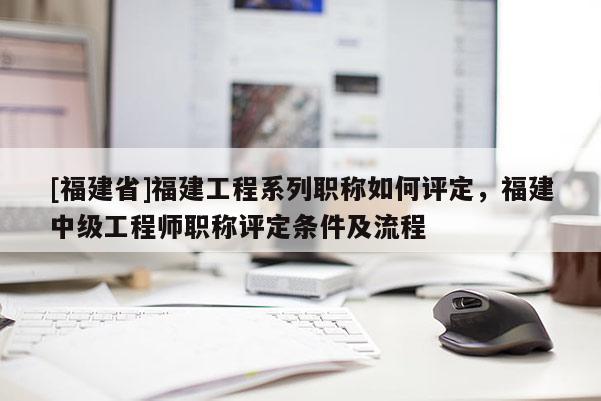 [福建省]福建工程系列職稱如何評定，福建中級工程師職稱評定條件及流程