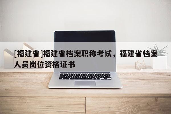 [福建省]福建省檔案職稱考試，福建省檔案人員崗位資格證書