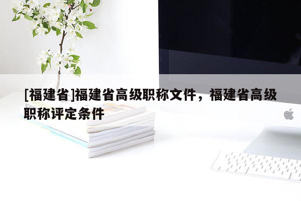 [福建省]福建省高級(jí)職稱文件，福建省高級(jí)職稱評(píng)定條件