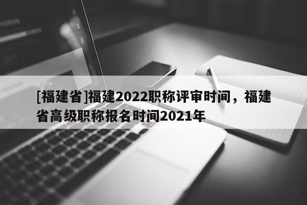 [福建省]福建2022職稱評(píng)審時(shí)間，福建省高級(jí)職稱報(bào)名時(shí)間2021年