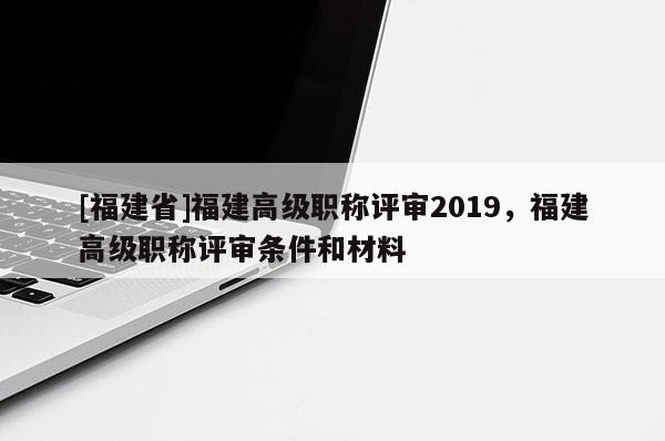 [福建省]福建高級(jí)職稱評(píng)審2019，福建高級(jí)職稱評(píng)審條件和材料