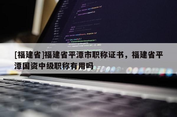 [福建省]福建省平潭市職稱證書，福建省平潭國資中級職稱有用嗎