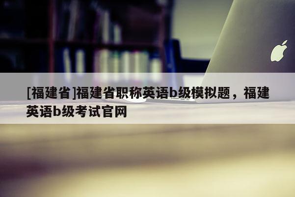 [福建省]福建省職稱英語b級模擬題，福建英語b級考試官網(wǎng)