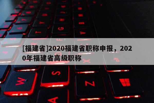 [福建省]2020福建省職稱申報，2020年福建省高級職稱