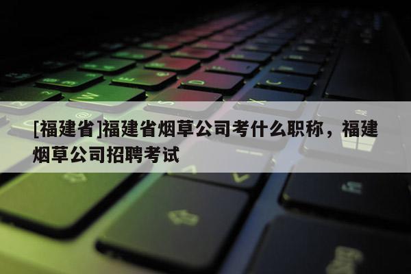 [福建省]福建省煙草公司考什么職稱，福建煙草公司招聘考試