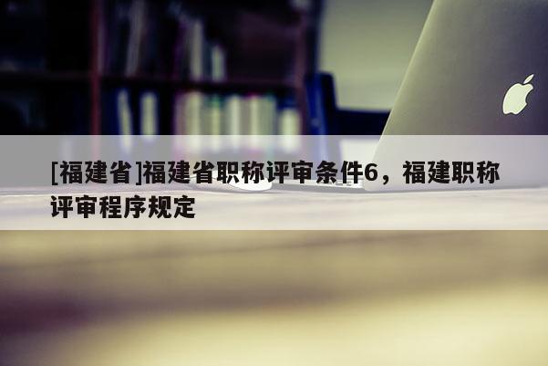 [福建省]福建省職稱評(píng)審條件6，福建職稱評(píng)審程序規(guī)定