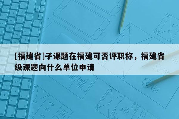 [福建省]子課題在福建可否評職稱，福建省級課題向什么單位申請