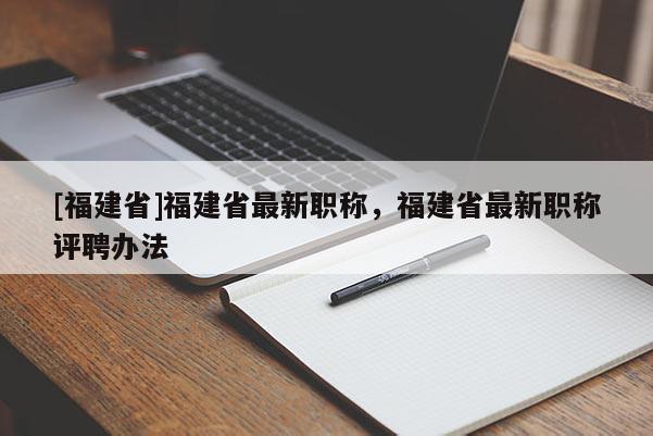 [福建省]福建省最新職稱，福建省最新職稱評聘辦法