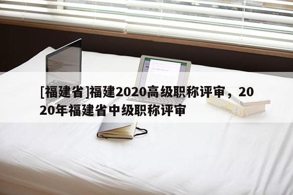 [福建省]福建2020高級職稱評審，2020年福建省中級職稱評審