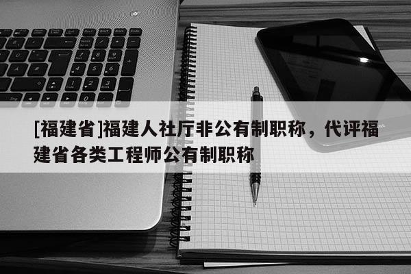 [福建省]福建人社廳非公有制職稱，代評福建省各類工程師公有制職稱