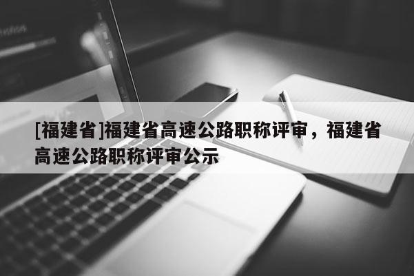 [福建省]福建省高速公路職稱評審，福建省高速公路職稱評審公示