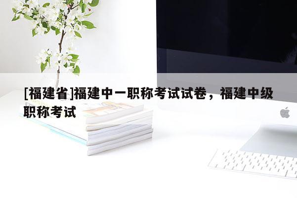 [福建省]福建中一職稱考試試卷，福建中級職稱考試