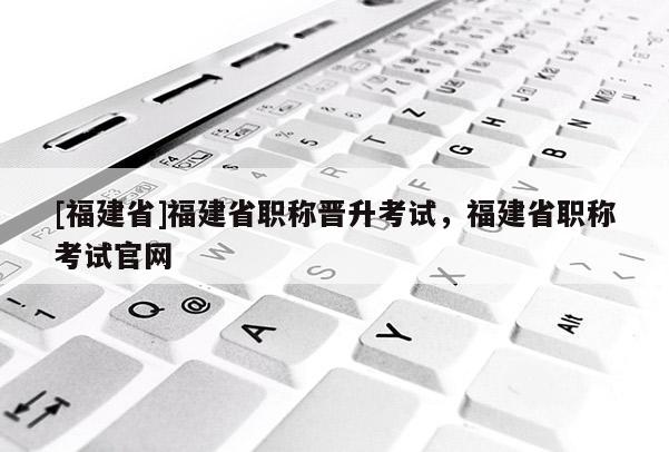 [福建省]福建省職稱晉升考試，福建省職稱考試官網(wǎng)