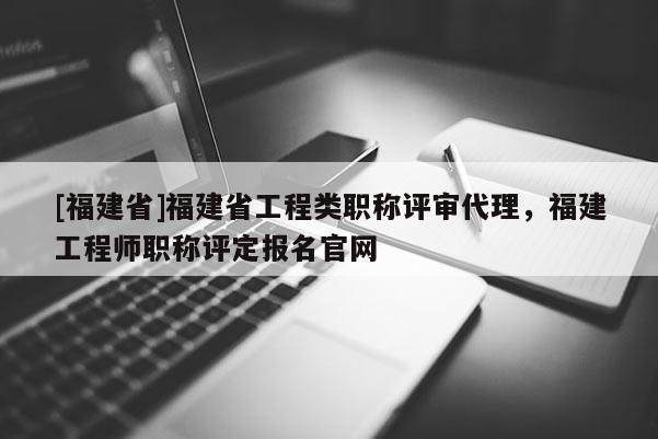 [福建省]福建省工程類職稱評審代理，福建工程師職稱評定報名官網(wǎng)