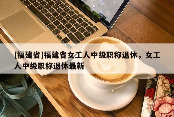 [福建省]福建省女工人中級職稱退休，女工人中級職稱退休最新