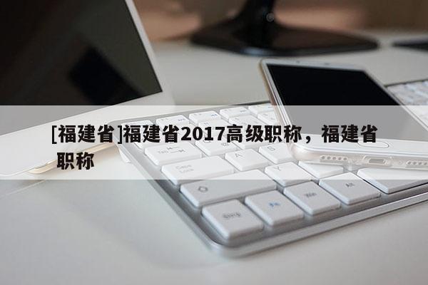 [福建省]福建省2017高級職稱，福建省 職稱