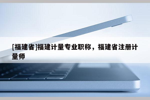 [福建省]福建計量專業(yè)職稱，福建省注冊計量師