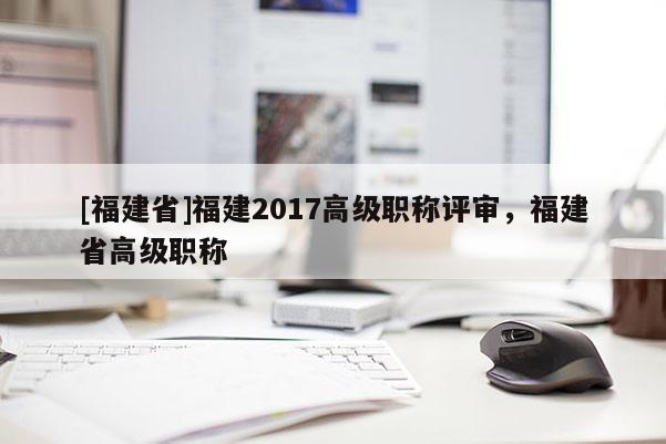 [福建省]福建2017高級(jí)職稱評(píng)審，福建省高級(jí)職稱