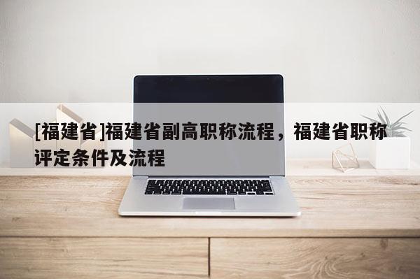 [福建省]福建省副高職稱流程，福建省職稱評定條件及流程