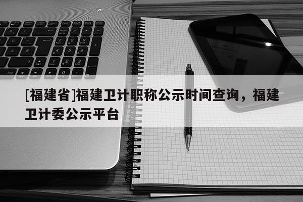 [福建省]福建衛(wèi)計職稱公示時間查詢，福建衛(wèi)計委公示平臺