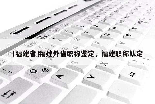 [福建省]福建外省職稱鑒定，福建職稱認(rèn)定