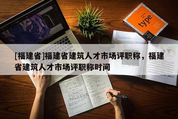 [福建省]福建省建筑人才市場評職稱，福建省建筑人才市場評職稱時間