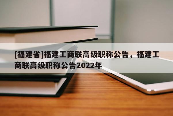 [福建省]福建工商聯(lián)高級(jí)職稱公告，福建工商聯(lián)高級(jí)職稱公告2022年