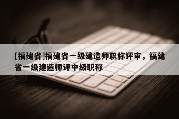 [福建省]福建省一級建造師職稱評審，福建省一級建造師評中級職稱