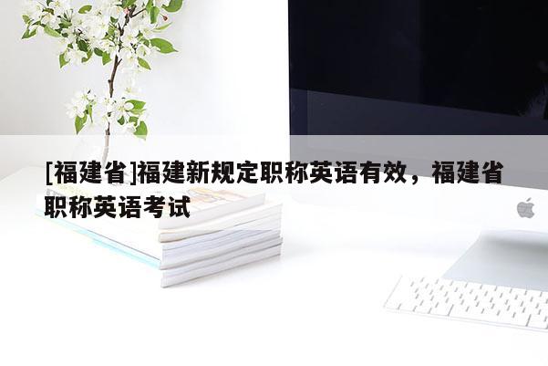 [福建省]福建新規(guī)定職稱英語有效，福建省職稱英語考試