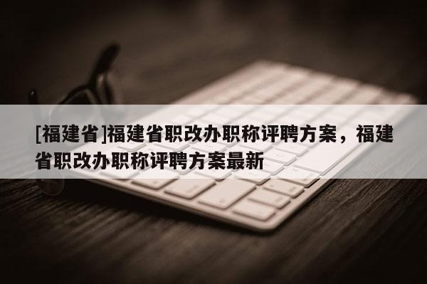 [福建省]福建省職改辦職稱評(píng)聘方案，福建省職改辦職稱評(píng)聘方案最新