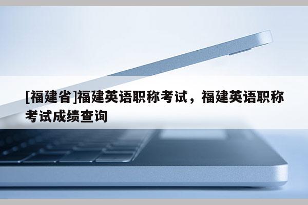 [福建省]福建英語職稱考試，福建英語職稱考試成績查詢