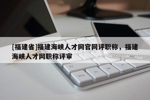 [福建省]福建海峽人才網官網評職稱，福建海峽人才網職稱評審