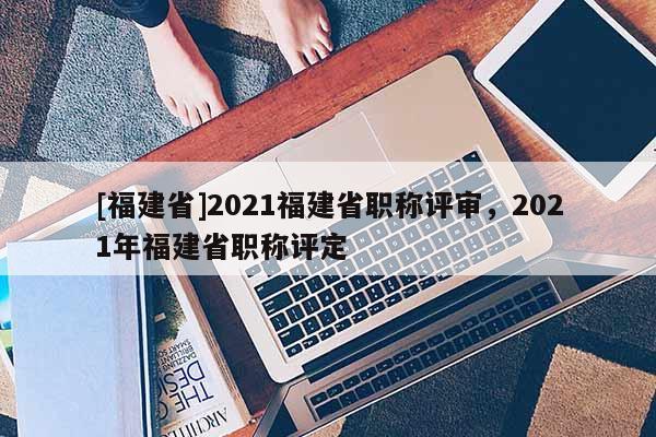 [福建省]2021福建省職稱評審，2021年福建省職稱評定