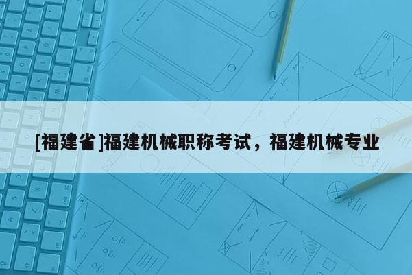 [福建省]福建機(jī)械職稱考試，福建機(jī)械專業(yè)