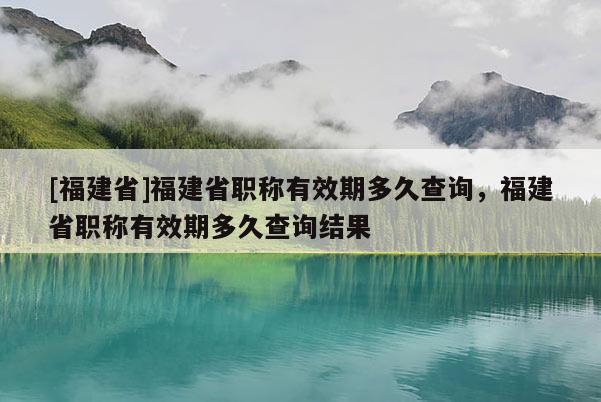 [福建省]福建省職稱有效期多久查詢，福建省職稱有效期多久查詢結(jié)果