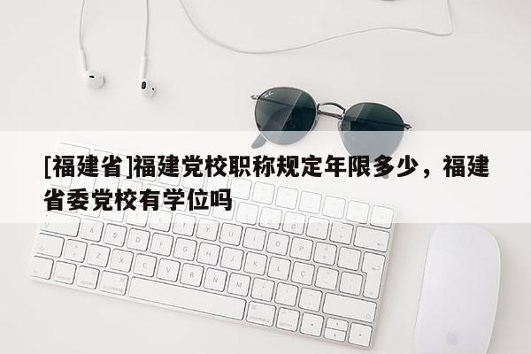 [福建省]福建黨校職稱規(guī)定年限多少，福建省委黨校有學位嗎