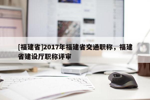 [福建省]2017年福建省交通職稱，福建省建設廳職稱評審