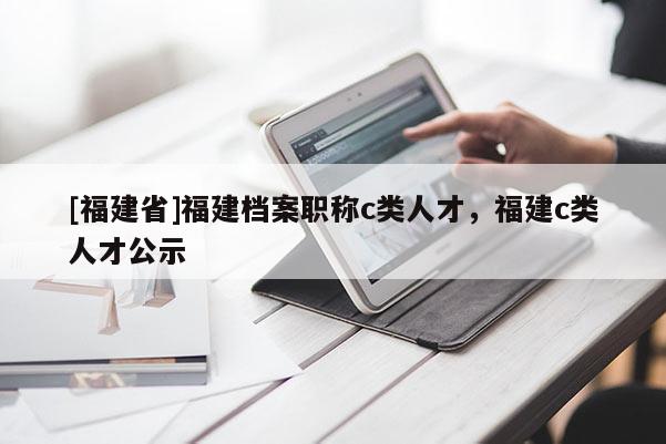 [福建省]福建檔案職稱c類人才，福建c類人才公示