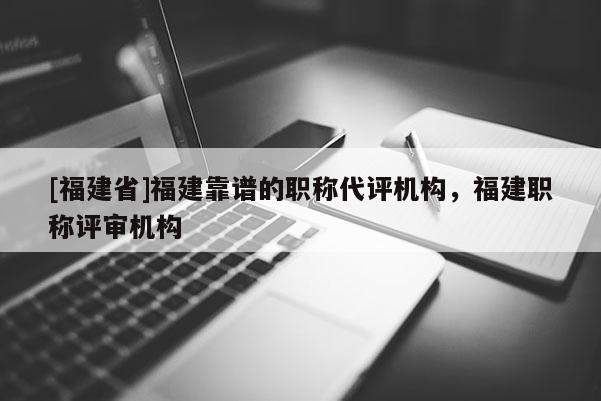 [福建省]福建靠譜的職稱代評機(jī)構(gòu)，福建職稱評審機(jī)構(gòu)